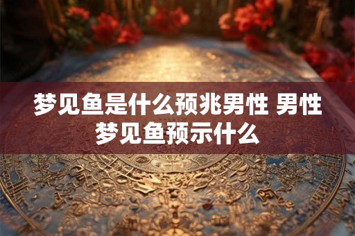 梦见鱼是什么预兆男性 男性梦见鱼预示什么
