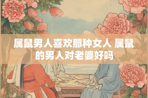 属鼠男人喜欢那种女人 属鼠的男人对老婆好吗