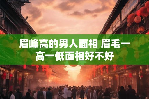 眉峰高的男人面相 眉毛一高一低面相好不好