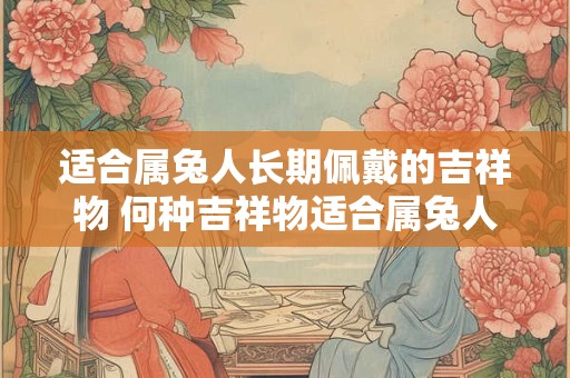 适合属兔人长期佩戴的吉祥物 何种吉祥物适合属兔人时刻佩戴