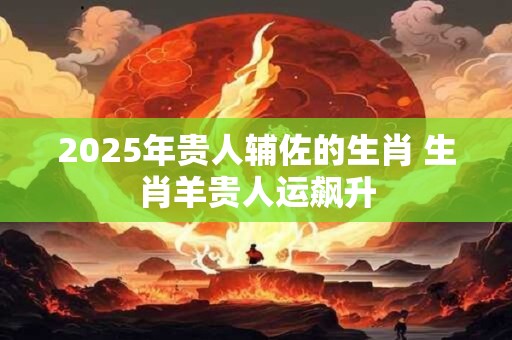 2026年贵人辅佐的生肖 生肖羊贵人运飙升