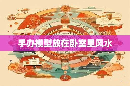 手办模型放在卧室里风水