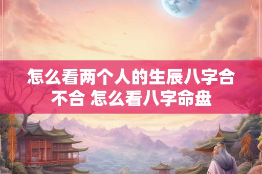 怎么看两个人的生辰八字合不合 怎么看八字命盘