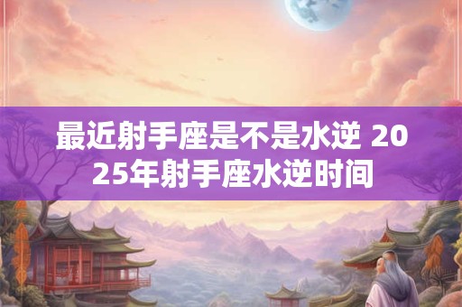 最近射手座是不是水逆 2025年射手座水逆时间