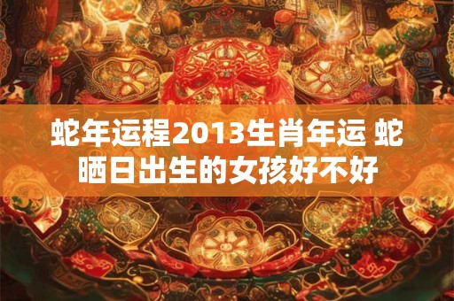 蛇年运程2013生肖年运 蛇晒日出生的女孩好不好