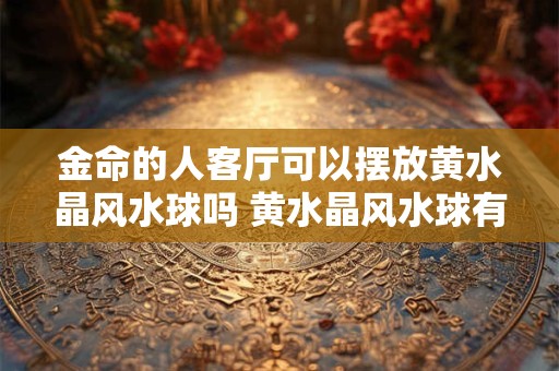 金命的人客厅可以摆放黄水晶风水球吗 黄水晶风水球有什么摆放禁忌