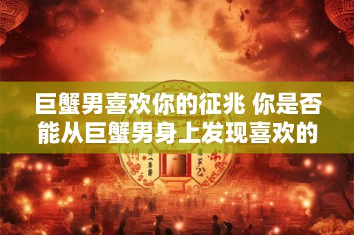 巨蟹男喜欢你的征兆 你是否能从巨蟹男身上发现喜欢的迹象