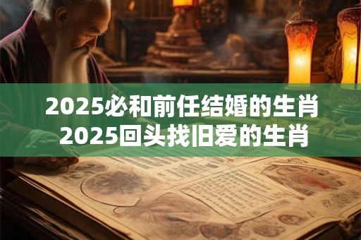 2025必和前任结婚的生肖 2025回头找旧爱的生肖