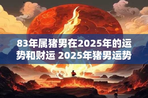 83年属猪男在2025年的运势和财运 2025年猪男运势及财运如何