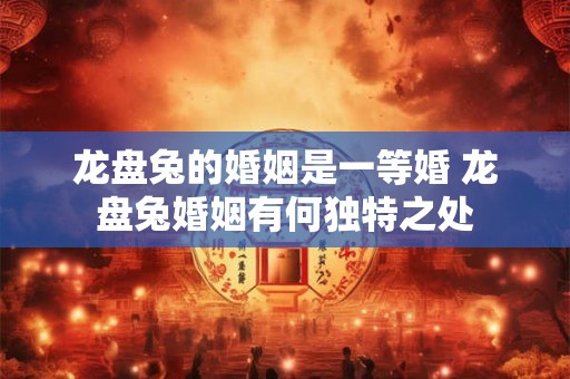 龙盘兔的婚姻是一等婚 龙盘兔婚姻有何独特之处