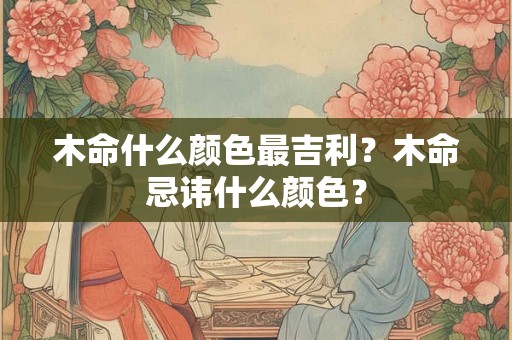 木命什么颜色最吉利?木命忌讳什么颜色? 木命什么颜色最吉利?木命忌讳什么颜色?