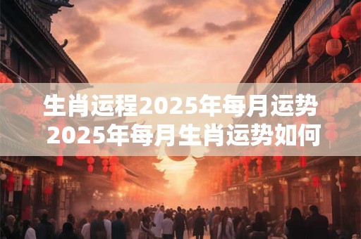 生肖运程2025年每月运势 2025年每月生肖运势如何