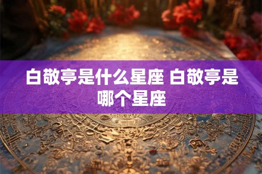 白敬亭是什么星座 白敬亭是哪个星座