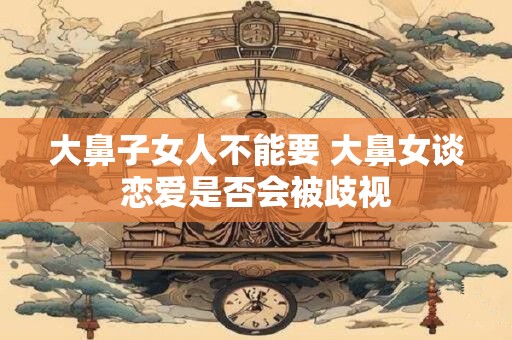 大鼻子女人不能要 大鼻女谈恋爱是否会被歧视