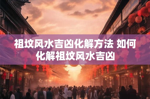 祖坟风水吉凶化解方法 如何化解祖坟风水吉凶