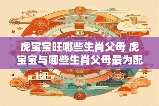 虎宝宝旺哪些生肖父母 虎宝宝与哪些生肖父母最为配对