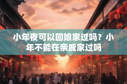 小年夜可以回娘家过吗？小年不能在亲戚家过吗
