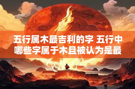 五行属木最吉利的字 五行中哪些字属于木且被认为是最为吉利的呢
