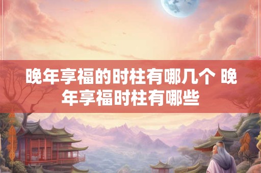 晚年享福的时柱有哪几个 晚年享福时柱有哪些