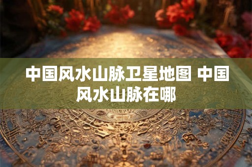 中国风水山脉卫星地图 中国风水山脉在哪