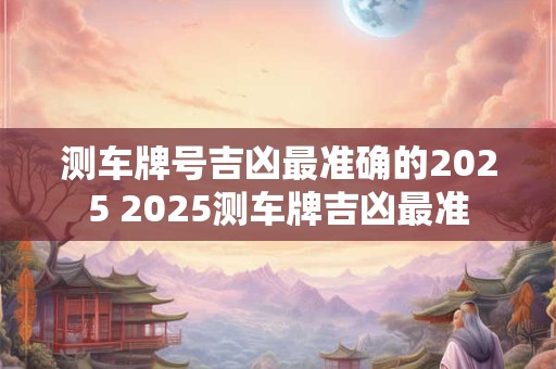 测车牌号吉凶最准确的2025 2025测车牌吉凶最准