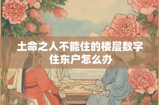 土命之人不能住的楼层数字 住东户怎么办
