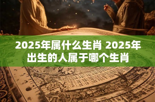2025年属什么生肖 2025年出生的人属于哪个生肖