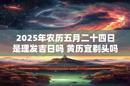 2025年农历五月二十四日是理发吉日吗 黄历宜剃头吗