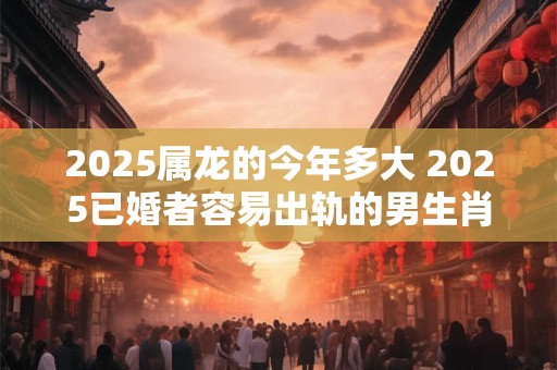 2025属龙的今年多大 2025已婚者容易出轨的男生肖