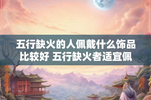 五行缺火的人佩戴什么饰品比较好 五行缺火者适宜佩戴何种饰品