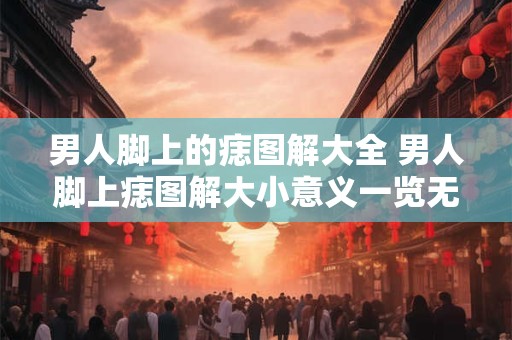 男人脚上的痣图解大全 男人脚上痣图解大小意义一览无余