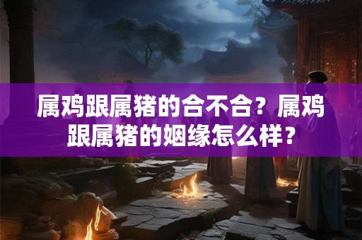 属鸡跟属猪的合不合？属鸡跟属猪的姻缘怎么样？