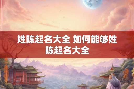 姓陈起名大全 如何能够姓陈起名大全