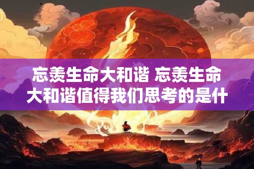 忘羡生命大和谐 忘羡生命大和谐值得我们思考的是什么