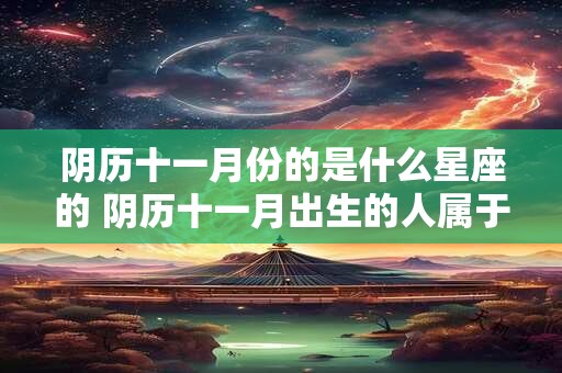 阴历十一月份的是什么星座的 阴历十一月出生的人属于哪个星座 阴历十一月份的是什么星座的 阴历十一月出生的人属于哪个星座