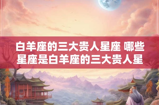 白羊座的三大贵人星座 哪些星座是白羊座的三大贵人星座