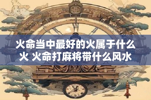 火命当中最好的火属于什么火 火命打麻将带什么风水好