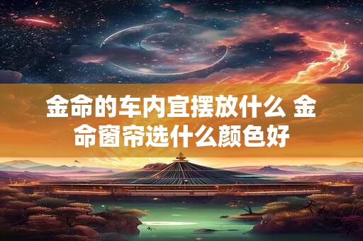 金命的车内宜摆放什么 金命窗帘选什么颜色好