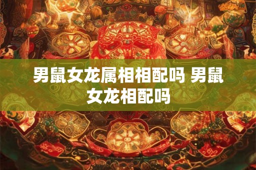 男鼠女龙属相相配吗 男鼠女龙相配吗