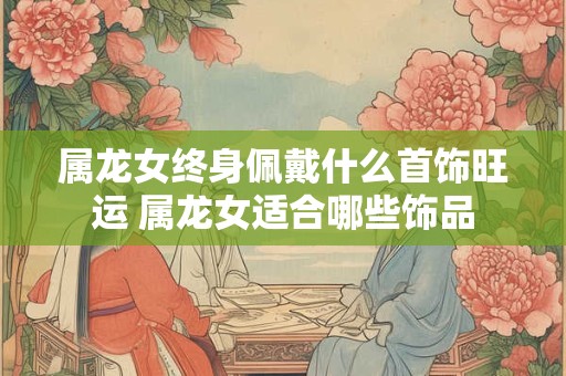 属龙女终身佩戴什么首饰旺运 属龙女适合哪些饰品