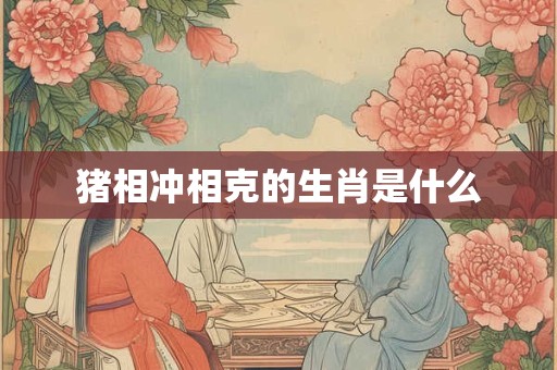 猪相冲相克的生肖是什么 猪相冲相克的生肖是什么