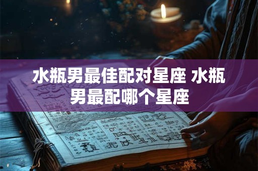 水瓶男最佳配对星座 水瓶男最配哪个星座
