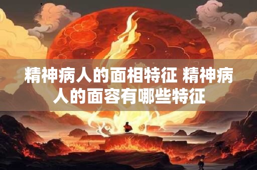 精神病人的面相特征 精神病人的面容有哪些特征