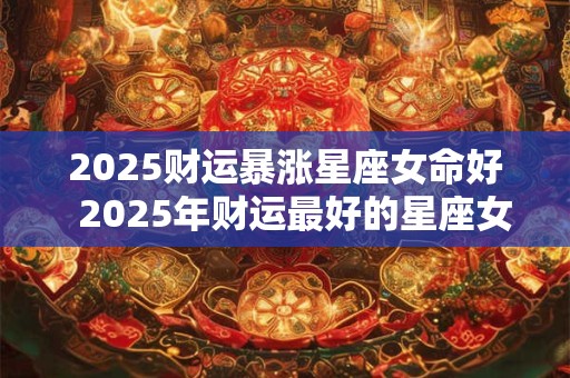 2025财运暴涨星座女命好  2025年财运最好的星座女生