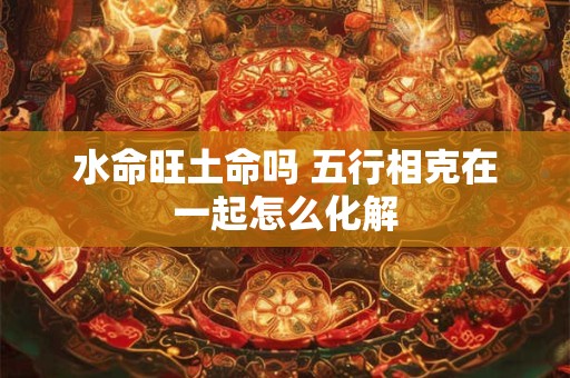 水命旺土命吗 五行相克在一起怎么化解