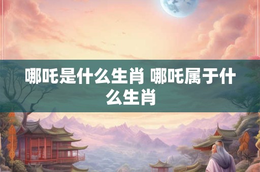 哪吒是什么生肖 哪吒属于什么生肖 哪吒是什么生肖 哪吒属于什么生肖