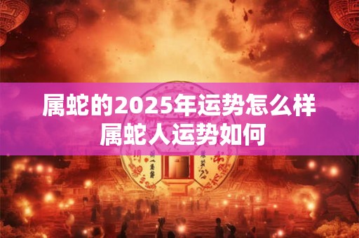 属蛇的2025年运势怎么样 属蛇人运势如何