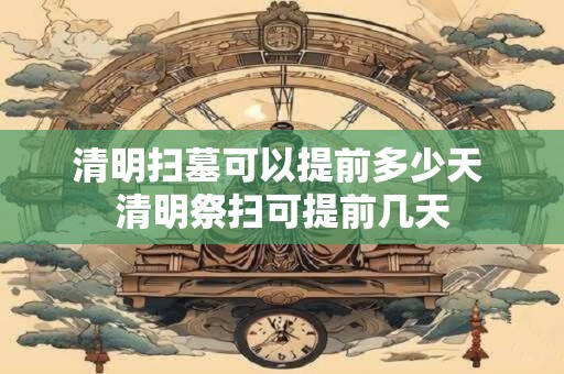 清明扫墓可以提前多少天 清明祭扫可提前几天
