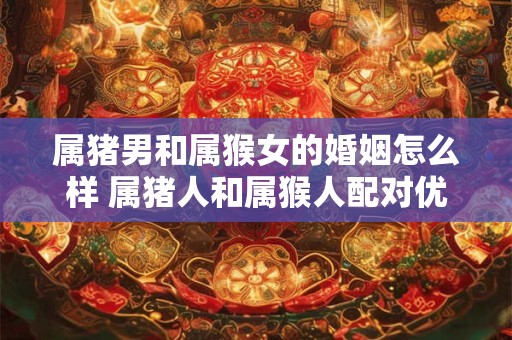 属猪男和属猴女的婚姻怎么样 属猪人和属猴人配对优缺点