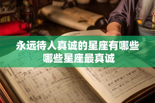 永远待人真诚的星座有哪些 哪些星座最真诚
